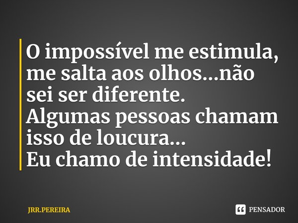⁠O impossível me estimula, me salta aos olhos...não sei ser diferente.
Algumas pessoas chamam isso de loucura...
Eu chamo de intensidade!... Frase de JRR.PEREIRA.