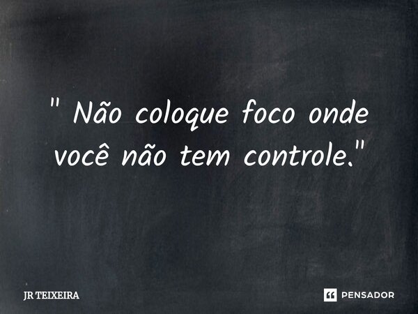 " Não coloque foco onde você não tem controle."... Frase de JR TEIXEIRA.
