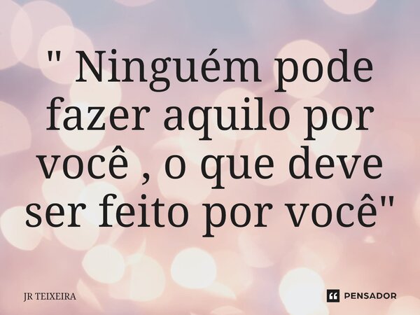 ⁠" Ninguém pode fazer aquilo por você , o que deve ser feito por você "... Frase de JR TEIXEIRA.