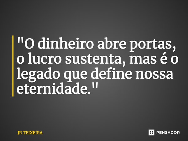 ⁠"O dinheiro abre portas, o lucro sustenta, mas é o legado que define nossa eternidade."... Frase de JR TEIXEIRA.