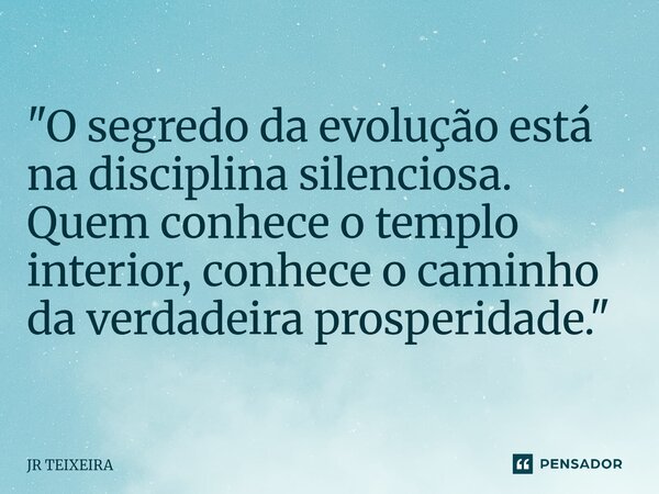 "O segredo da evolução está na disciplina silenciosa. Quem conhece o templo interior, conhece o caminho da verdadeira prosperidade."... Frase de JR TEIXEIRA.