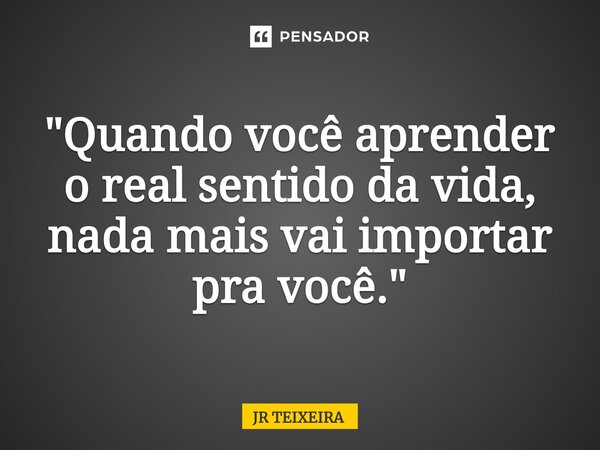 ⁠"Quando você aprender o real sentido da vida, nada mais vai importar pra você."... Frase de JR TEIXEIRA.