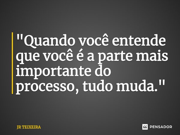 "Quando você entende que você é a parte mais importante do processo, tudo muda."... Frase de JR TEIXEIRA.