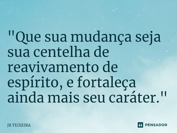 "Que sua mudança seja ⁠sua centelha de reavivamento de espírito, e fortaleça ainda mais seu caráter."... Frase de JR TEIXEIRA.