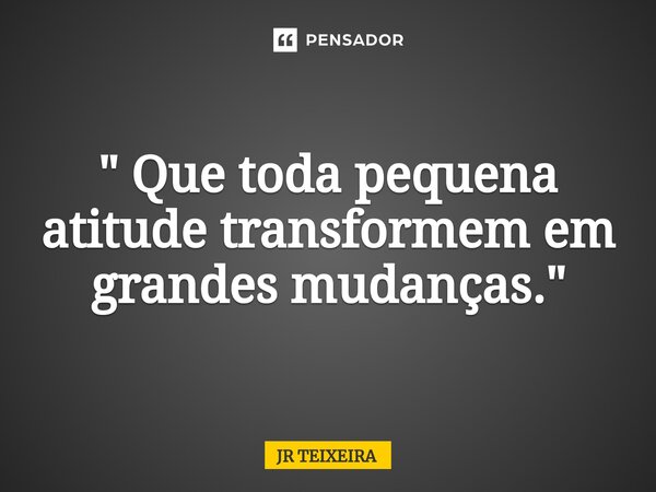 " Que toda pequena atitude transformem em grandes mudanças."... Frase de JR TEIXEIRA.