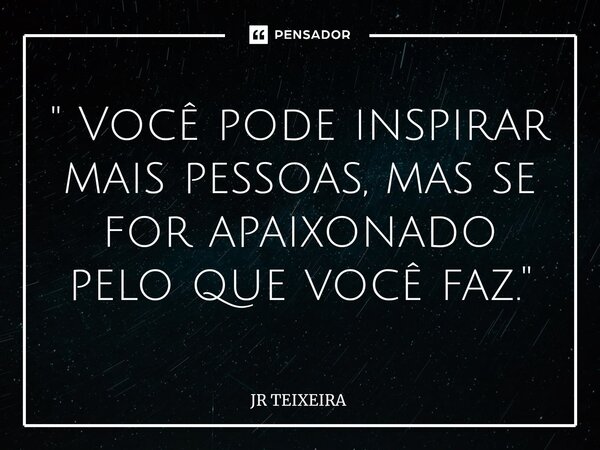 ⁠" Você pode inspirar mais pessoas, mas se for apaixonado pelo que você faz."... Frase de JR TEIXEIRA.