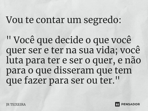 Vou te contar um segredo: " Você que decide o que você quer ser e ter na sua vida; você luta para ter e ser o quer, e não para o que disseram que tem que f... Frase de JR TEIXEIRA.