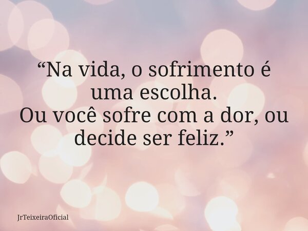 “Na vida, o sofrimento é uma escolha. Ou você sofre com a dor, ou decide ser feliz.”... Frase de JrTeixeiraOficial.