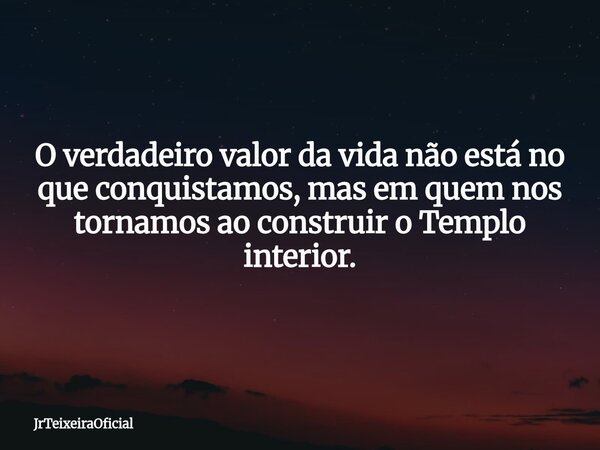 O verdadeiro valor da vida não está no que conquistamos, mas em quem nos tornamos ao construir o Templo interior.... Frase de JrTeixeiraOficial.