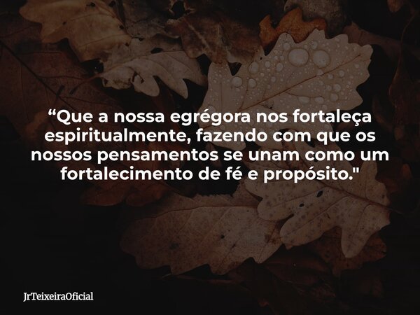 “Que a nossa egrégora nos fortaleça espiritualmente, fazendo com que os nossos pensamentos se unam como um fortalecimento de fé e propósito."... Frase de JrTeixeiraOficial.