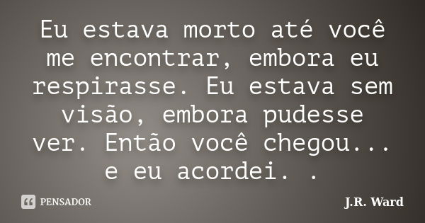 Eu estava morto até você me encontrar, embora eu respirasse. Eu estava sem visão, embora pudesse ver. Então você chegou... e eu acordei. .... Frase de J.R. Ward.