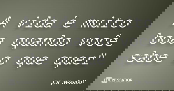 A vida é muito boa quando você sabe o que quer"... Frase de J.R. Wendell.