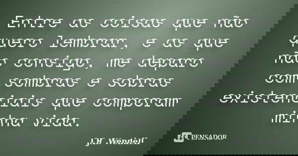 Entre as coisas que não quero lembrar, e as que não consigo, me deparo com sombras e sobras existenciais que comporam minha vida.... Frase de J.R. Wendell.