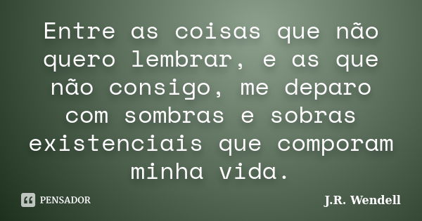 Entre as coisas que não quero lembrar, e as que não consigo, me deparo com sombras e sobras existenciais que comporam minha vida.... Frase de J.R. Wendell.