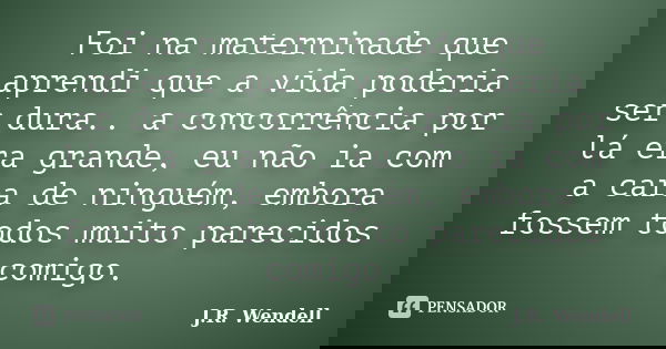 Foi na materninade que aprendi que a vida poderia ser dura.. a concorrência por lá era grande, eu não ia com a cara de ninguém, embora fossem todos muito pareci... Frase de J.R. Wendell.