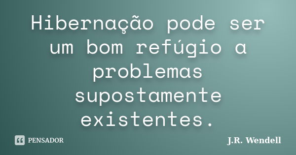 Hibernação pode ser um bom refúgio a problemas supostamente existentes.... Frase de J.R. Wendell.