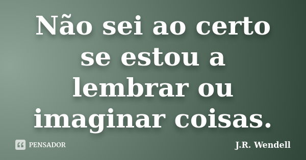 Não sei ao certo se estou a lembrar ou imaginar coisas.... Frase de J.R. Wendell.