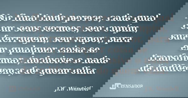 No final tudo perece, cada qual com seus vermes, seu cupim, sua ferrugem, seu vapor, para em qualquer coisa se transformar, inclusive o nada da indiferença de q... Frase de J.R. Wendell.