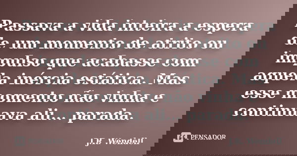 Passava a vida inteira a espera de um momento de atrito ou impulso que acabasse com aquela inércia estática. Mas esse momento não vinha e continuava ali... para... Frase de J.R. Wendell.