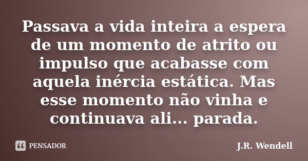 Passava a vida inteira a espera de um momento de atrito ou impulso que acabasse com aquela inércia estática. Mas esse momento não vinha e continuava ali... para... Frase de J.R. Wendell.