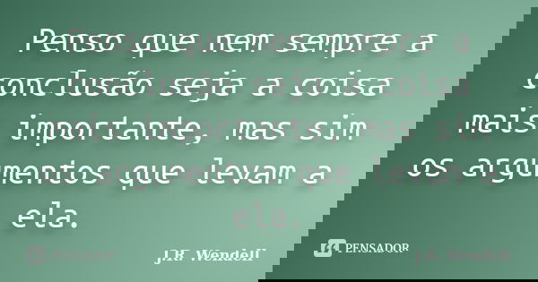 Penso que nem sempre a conclusão seja a coisa mais importante, mas sim os argumentos que levam a ela.... Frase de J.R. Wendell.