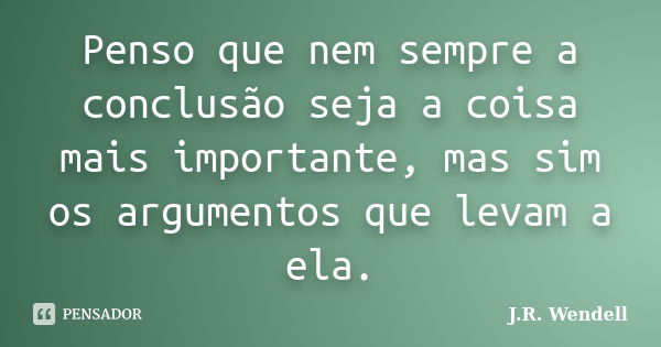 Penso que nem sempre a conclusão seja a coisa mais importante, mas sim os argumentos que levam a ela.... Frase de J.R. Wendell.