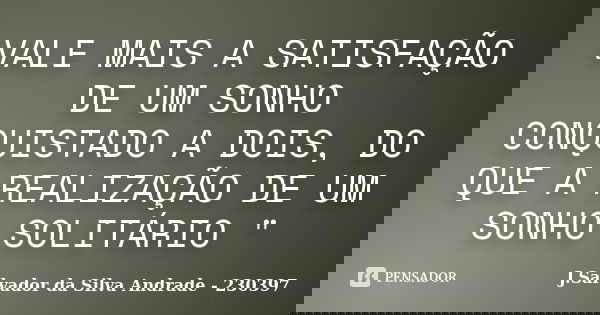 VALE MAIS A SATISFAÇÃO DE UM SONHO CONQUISTADO A DOIS, DO QUE A REALIZAÇÃO DE UM SONHO SOLITÁRIO "... Frase de J.Salvador da Silva Andrade - 230397.