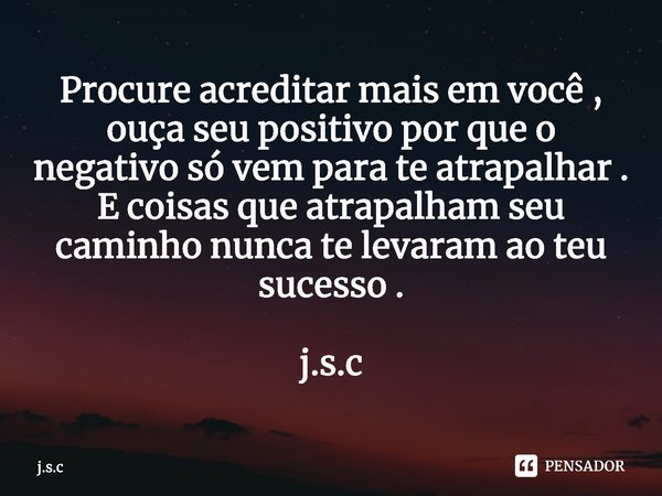 ⁠Procure acreditar mais em você , ouça seu positivo por que o negativo só vem para te atrapalhar . E coisas que atrapalham seu caminho nunca te levaram ao teu s... Frase de j.s.c.