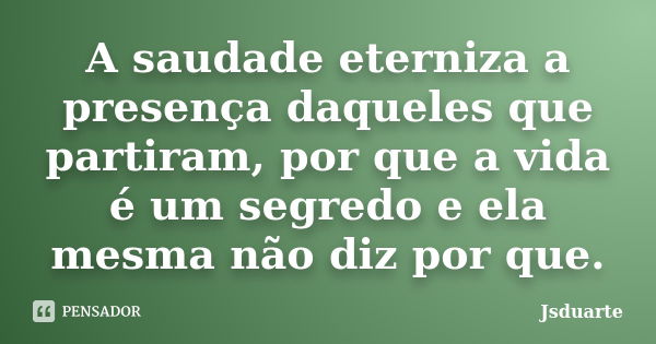 A saudade eterniza a presença daqueles que partiram, por que a vida é um segredo e ela mesma não diz por que.... Frase de Jsduarte.