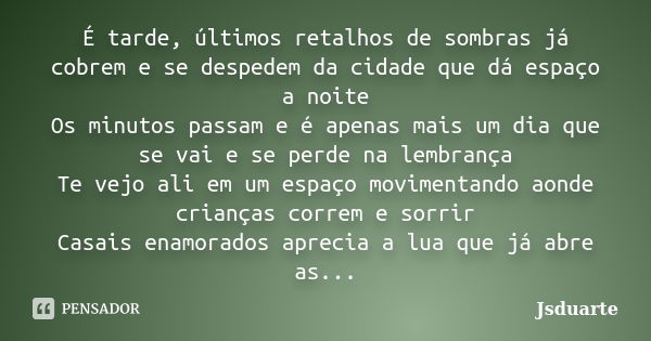 É tarde, últimos retalhos de sombras já cobrem e se despedem da cidade que dá espaço a noite Os minutos passam e é apenas mais um dia que se vai e se perde na l... Frase de Jsduarte.