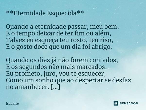 ⁠**Eternidade Esquecida** Quando a eternidade passar, meu bem, E o tempo deixar de ter fim ou além, Talvez eu esqueça teu rosto, teu riso, E o gosto doce que um... Frase de Jsduarte.