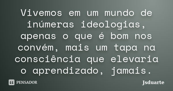 Vivemos em um mundo de inúmeras ideologias, apenas o que é bom nos convém, mais um tapa na consciência que elevaria o aprendizado, jamais.... Frase de Jsduarte.