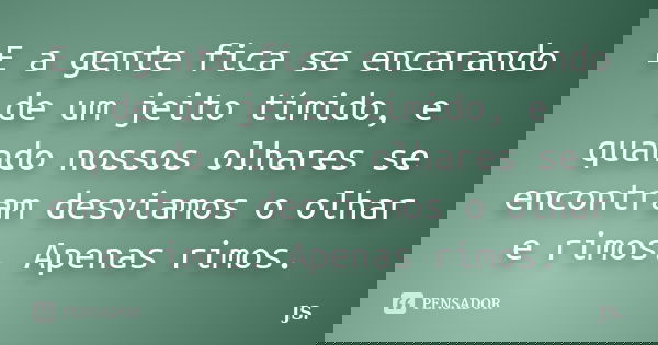 E a gente fica se encarando de um jeito tímido, e quando nossos olhares se encontram desviamos o olhar e rimos. Apenas rimos.... Frase de JS.