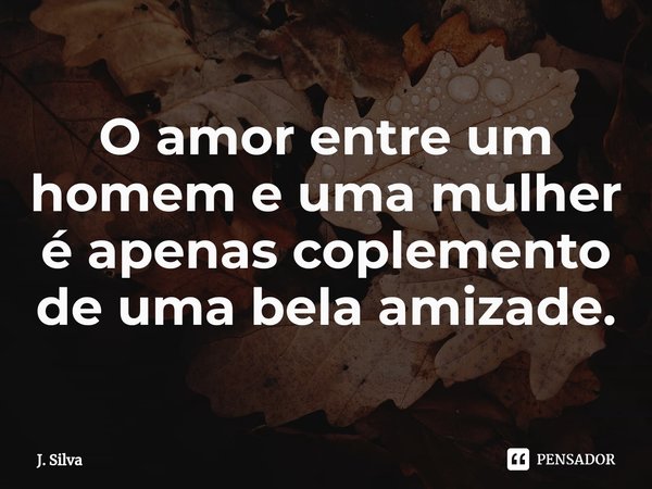 ⁠O amor entre um homem e uma mulher é apenas coplemento de uma bela amizade.... Frase de J. Silva.