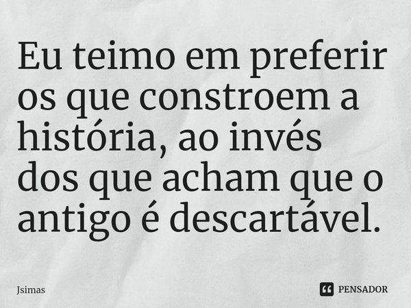 ⁠Eu teimo em preferir os que constroem a história, ao invés dos que acham que o antigo é descartável.... Frase de Jsimas.