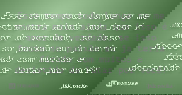 Esse tempo todo longe so me mostra mais ainda que isso é amor de verdade, se isso fosse so paixão eu ja teria ficado com muitos e desistido de lutar por você!... Frase de Jsk rocha.
