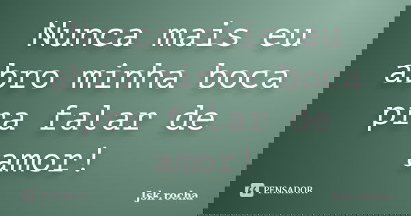 Nunca mais eu abro minha boca pra falar de amor!... Frase de Jsk rocha.