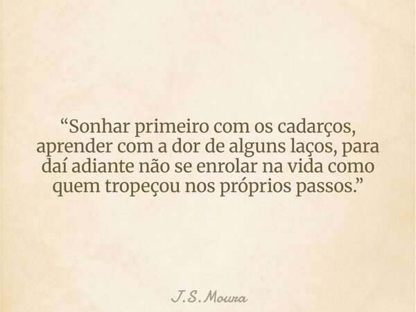 “Sonhar primeiro com os cadarços, aprender com a dor de alguns laços, para daí adiante não se enrolar na vida como quem tropeçou nos próprios passos.”... Frase de J.S.Moura.