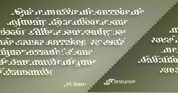Seja o motivo do sorriso de alguém, faça disso a sua missão. Olhe a seu redor, se você não causa sorrisos, vc está no lugar errado! A sua felicidade tem muito d... Frase de JS Neto.
