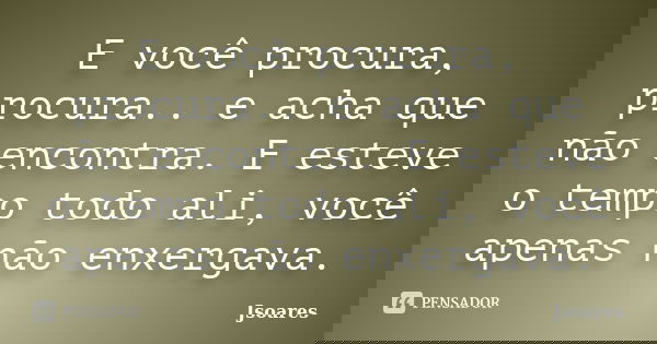 E você procura, procura.. e acha que não encontra. E esteve o tempo todo ali, você apenas não enxergava.... Frase de Jsoares.