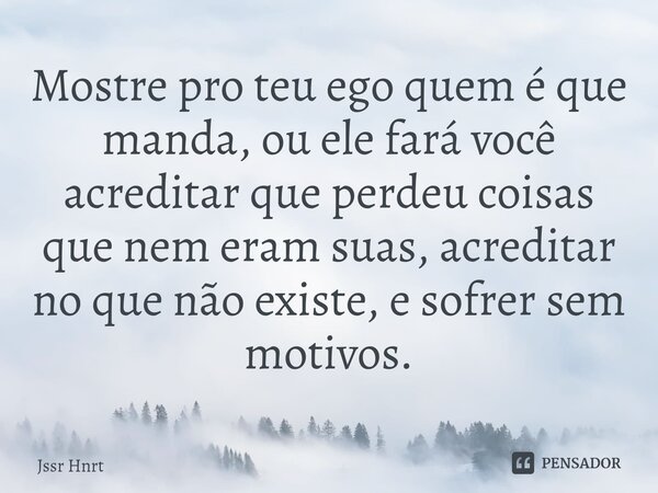 Mostre pro teu ego quem é que manda, ou ele fará você acreditar que perdeu coisas que nem eram suas, acreditar no que não existe, e sofrer sem motivos.... Frase de Jssr Hnrt.