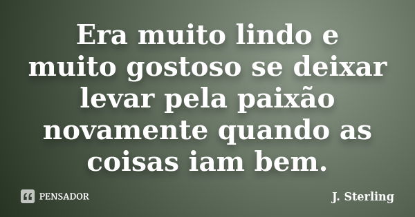 Era muito lindo e muito gostoso se deixar levar pela paixão novamente quando as coisas iam bem.... Frase de J. Sterling.