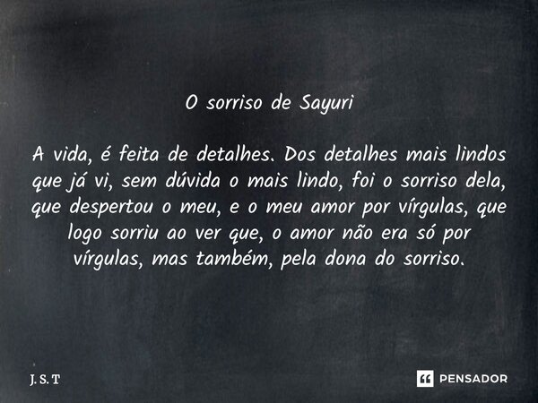 O sorriso de Sayuri A vida, é feita de detalhes. Dos detalhes mais lindos que já vi, sem dúvida o mais lindo, foi o sorriso dela, que despertou o meu, e o meu ... Frase de J. S. T.