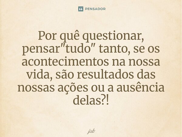 ⁠Por quê questionar, pensar "tudo" tanto, se os acontecimentos na nossa vida, são resultados das nossas ações ou a ausência delas?!... Frase de JST.