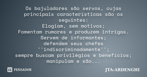 Os bajuladores são servos, cujas principais características são os seguintes: Elogiam, sem motivos; Fomentam rumores e produzem intrigas. Servem de informantes;... Frase de JTA-ARDENGHI.