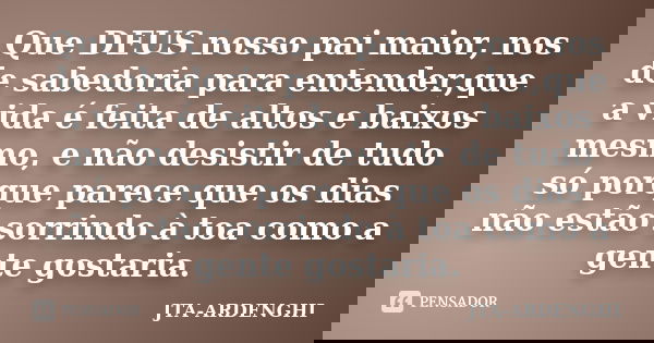 Que DEUS nosso pai maior, nos de sabedoria para entender,que a vida é feita de altos e baixos mesmo, e não desistir de tudo só porque parece que os dias não est... Frase de JTA-ARDENGHI.