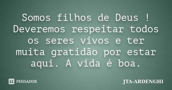 Somos filhos de Deus ! Deveremos respeitar todos os seres vivos e ter muita gratidão por estar aqui. A vida é boa.... Frase de JTA-ARDENGHI.