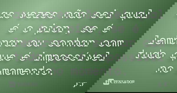 as vezes não sei qual é o pior, se é lembrar ou sonhar com tudo que é impossível no momento.... Frase de J.T.
