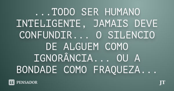 ...TODO SER HUMANO INTELIGENTE, JAMAIS DEVE CONFUNDIR... O SILENCIO DE ALGUEM COMO IGNORÂNCIA... OU A BONDADE COMO FRAQUEZA...... Frase de JT.