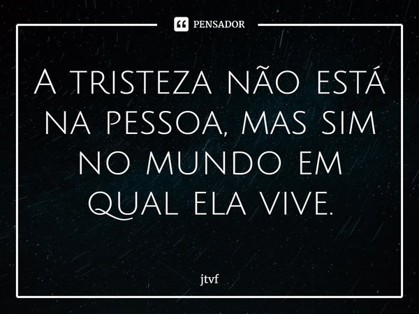 ⁠A tristeza não está na pessoa, mas sim no mundo em qual ela vive.... Frase de jtvf.